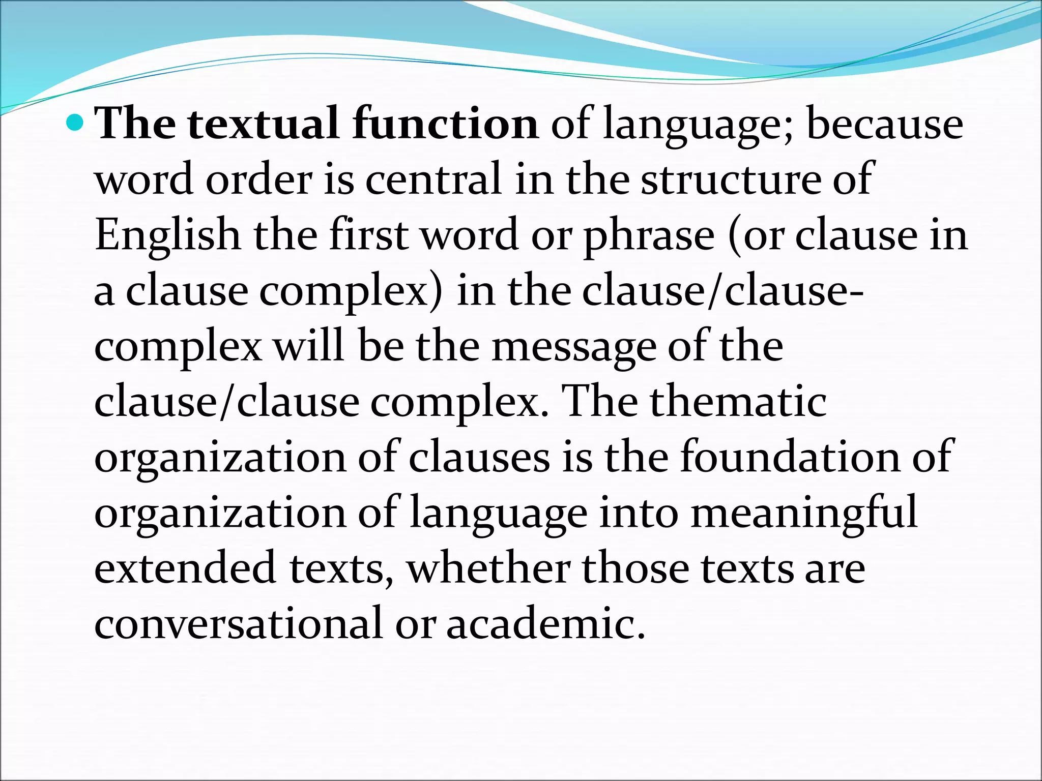  The textual function of language; because
word order is central in the structure of
English the first word or phrase (or clause in
a clause complex) in the clause/clause-
complex will be the message of the
clause/clause complex. The thematic
organization of clauses is the foundation of
organization of language into meaningful
extended texts, whether those texts are
conversational or academic.
 