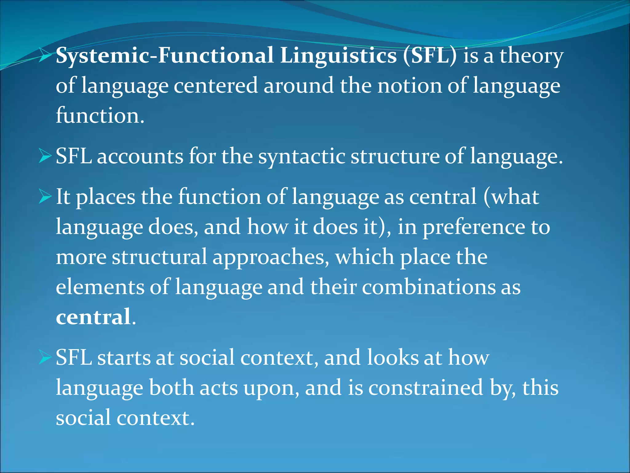 Systemic-Functional Linguistics (SFL) is a theory
of language centered around the notion of language
function.
SFL accounts for the syntactic structure of language.
It places the function of language as central (what
language does, and how it does it), in preference to
more structural approaches, which place the
elements of language and their combinations as
central.
SFL starts at social context, and looks at how
language both acts upon, and is constrained by, this
social context.
 