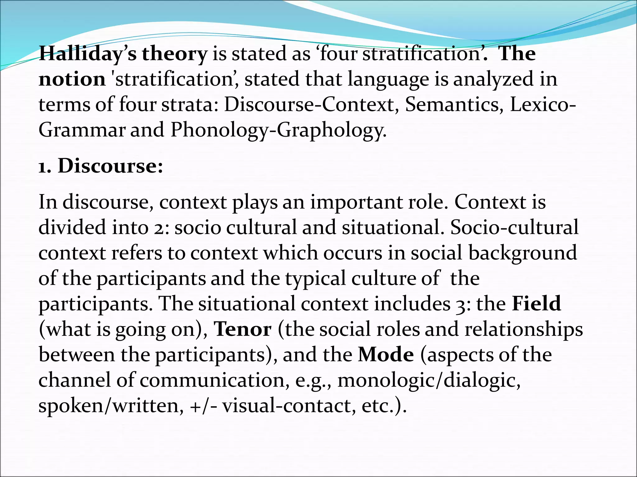 Halliday’s theory is stated as ‘four stratification’. The
notion 'stratification’, stated that language is analyzed in
terms of four strata: Discourse-Context, Semantics, Lexico-
Grammar and Phonology-Graphology.
1. Discourse:
In discourse, context plays an important role. Context is
divided into 2: socio cultural and situational. Socio-cultural
context refers to context which occurs in social background
of the participants and the typical culture of the
participants. The situational context includes 3: the Field
(what is going on), Tenor (the social roles and relationships
between the participants), and the Mode (aspects of the
channel of communication, e.g., monologic/dialogic,
spoken/written, +/- visual-contact, etc.).
 