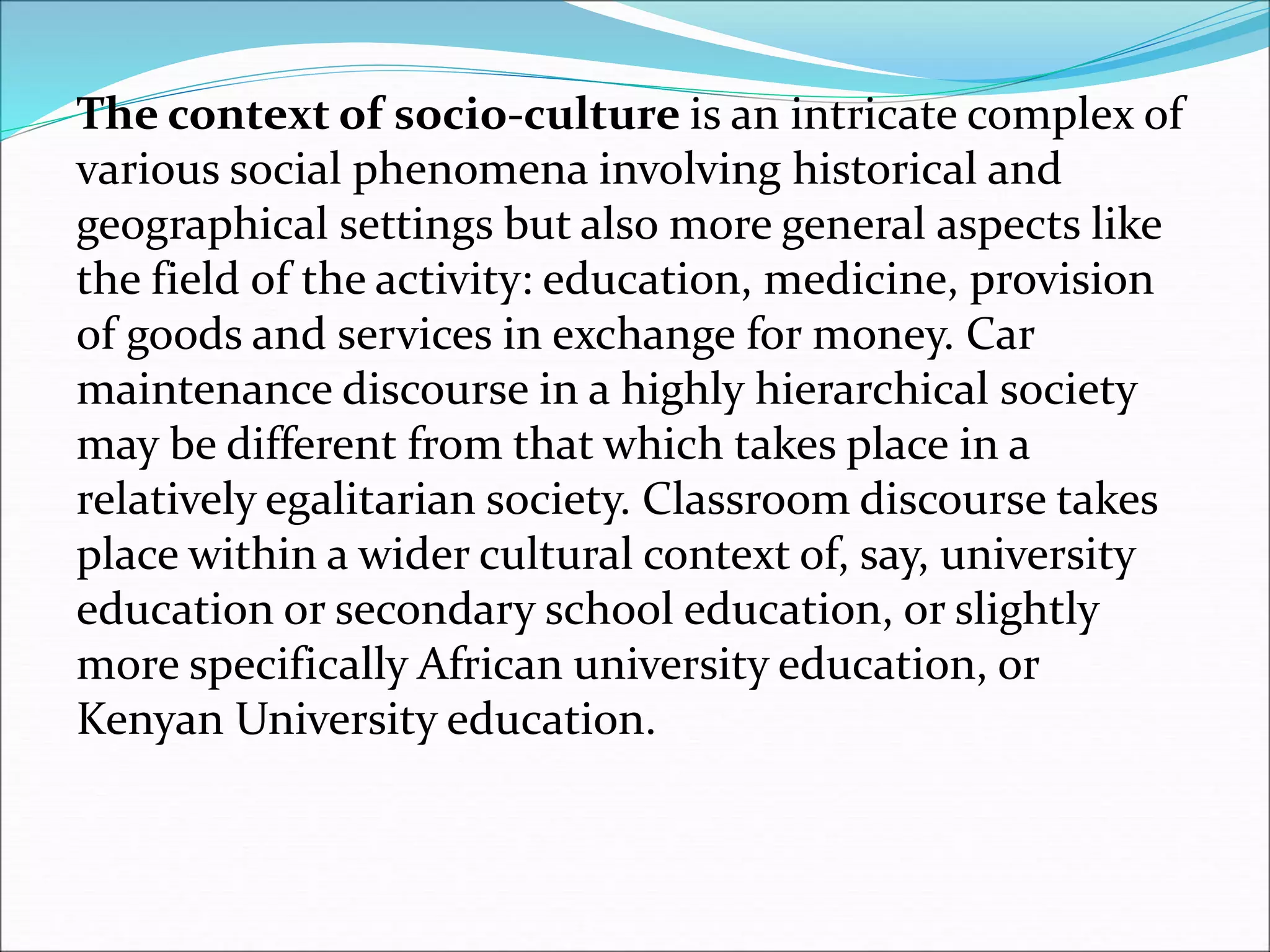 The context of socio-culture is an intricate complex of
various social phenomena involving historical and
geographical settings but also more general aspects like
the field of the activity: education, medicine, provision
of goods and services in exchange for money. Car
maintenance discourse in a highly hierarchical society
may be different from that which takes place in a
relatively egalitarian society. Classroom discourse takes
place within a wider cultural context of, say, university
education or secondary school education, or slightly
more specifically African university education, or
Kenyan University education.
 