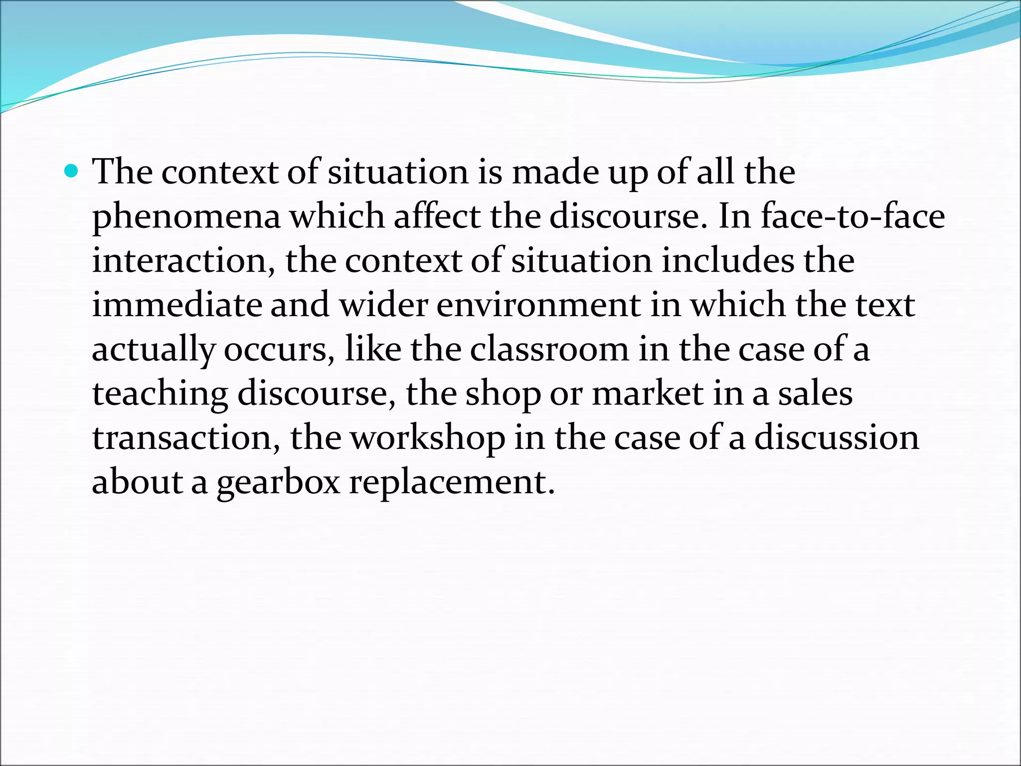  The context of situation is made up of all the
phenomena which affect the discourse. In face-to-face
interaction, the context of situation includes the
immediate and wider environment in which the text
actually occurs, like the classroom in the case of a
teaching discourse, the shop or market in a sales
transaction, the workshop in the case of a discussion
about a gearbox replacement.
 