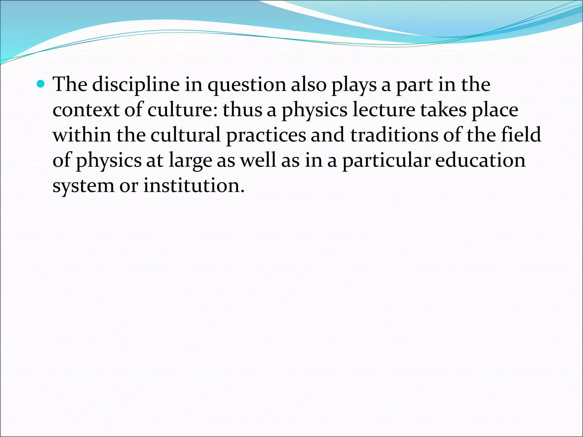  The discipline in question also plays a part in the
context of culture: thus a physics lecture takes place
within the cultural practices and traditions of the field
of physics at large as well as in a particular education
system or institution.
 
