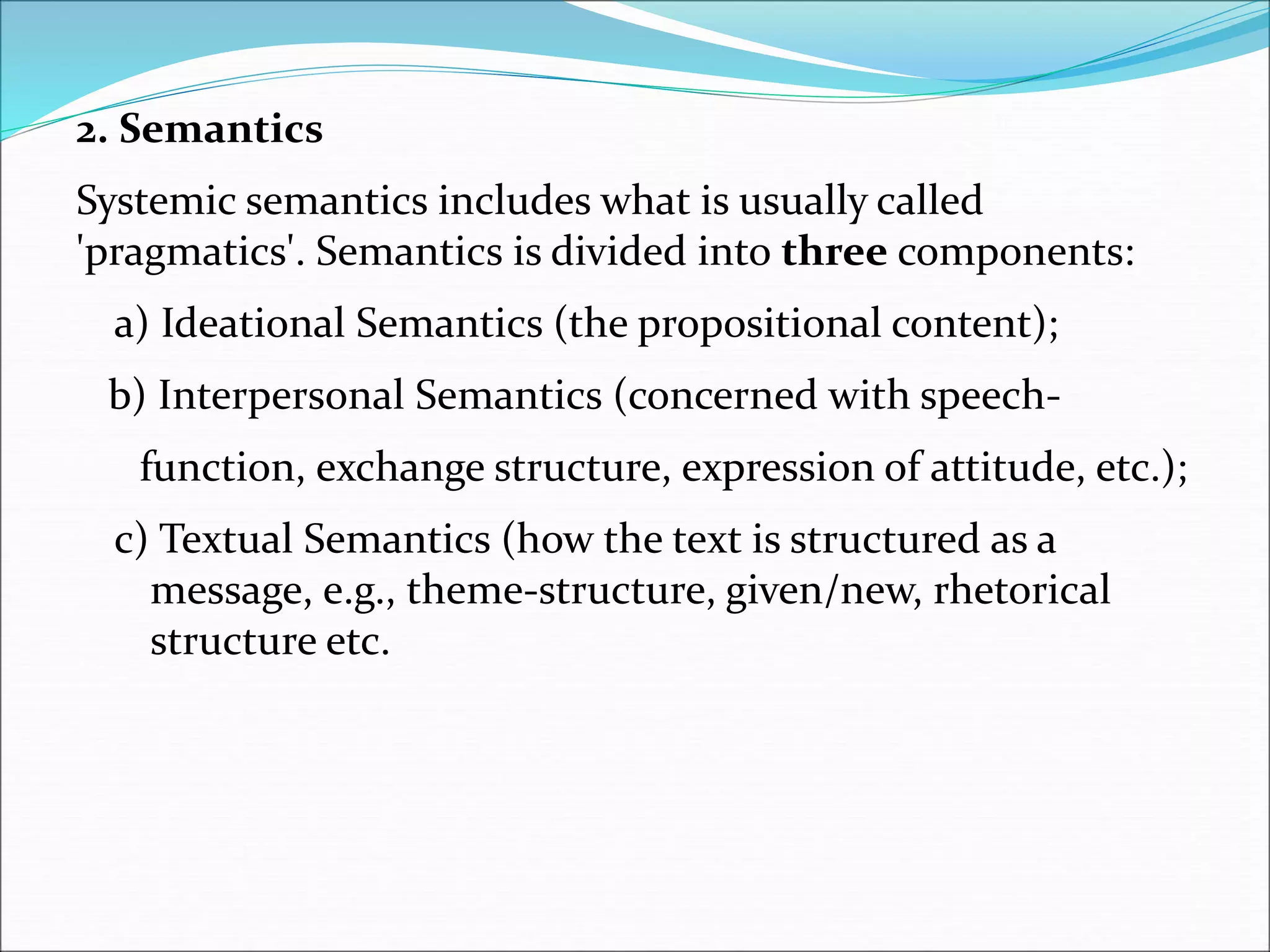 2. Semantics
Systemic semantics includes what is usually called
'pragmatics'. Semantics is divided into three components:
a) Ideational Semantics (the propositional content);
b) Interpersonal Semantics (concerned with speech-
function, exchange structure, expression of attitude, etc.);
c) Textual Semantics (how the text is structured as a
message, e.g., theme-structure, given/new, rhetorical
structure etc.
 