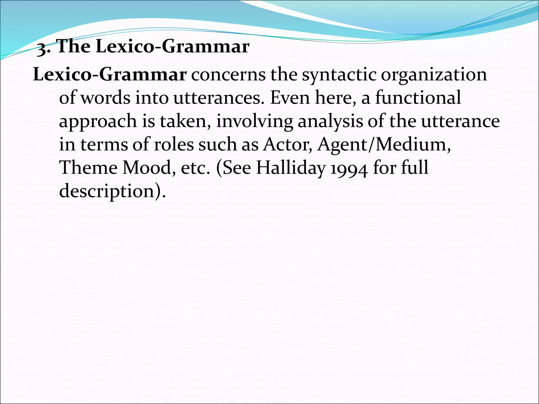 3. The Lexico-Grammar
Lexico-Grammar concerns the syntactic organization
of words into utterances. Even here, a functional
approach is taken, involving analysis of the utterance
in terms of roles such as Actor, Agent/Medium,
Theme Mood, etc. (See Halliday 1994 for full
description).
 