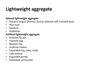 Lightweight aggregate
Natural lightweight aggregate
• Volcanic origins (Pumice, Scoria, Volcanic tuff, Foamed lava)
• Rice husk
• Sawdust
• Diatomite
Artificial lightweight aggregate
• Sintered fly ash
• Foamed slag
• Bloated clay
• Artificial cinders
• Expanded clay, slate, shale
• Coke breeze
• Expanded perlite
• Exfoliated vermiculite
 