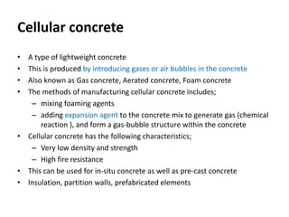 Cellular concrete
• A type of lightweight concrete
• This is produced by introducing gases or air bubbles in the concrete
• Also known as Gas concrete, Aerated concrete, Foam concrete
• The methods of manufacturing cellular concrete includes;
– mixing foaming agents
– adding expansion agent to the concrete mix to generate gas (chemical
reaction ), and form a gas-bubble structure within the concrete
• Cellular concrete has the following characteristics;
– Very low density and strength
– High fire resistance
• This can be used for in-situ concrete as well as pre-cast concrete
• Insulation, partition walls, prefabricated elements
 