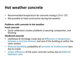 Hot weather concrete
• Recommended temperature for concrete mixing is 27+/- 20C
• Not possible to hold construction during hot weather
Problems with concrete in hot weather
Fresh concrete
• Quick settlement creates problems in pouring, compaction, and
finishing
Hardened concrete
• Likelihood of shrinkage cracks due to difference in temperature
between a concrete element and rest of the building or within the
same section
• Reduced durability, probability of corrosion of reinforcement bars
due to cracks
• Colour difference of the outer concrete surface due to different
hydration rates
 