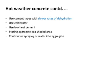 Hot weather concrete contd. …
• Use cement types with slower rates of dehydration
• Use cold water
• Use low heat cement
• Storing aggregate in a shaded area
• Continuous spraying of water into aggregate
 
