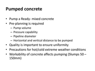 Pumped concrete
• Pump a Ready- mixed concrete
• Pre-planning is required
– Pump volume
– Pressure capability
– Pipeline diameter
– Horizontal and vertical distance to be pumped
• Quality is important to ensure uniformity
• Precautions for hot/cold extreme weather conditions
• Workability of concrete affects pumping (Slumps 50 –
150mm)
 