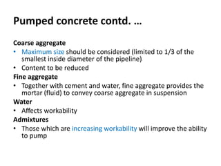 Pumped concrete contd. …
Coarse aggregate
• Maximum size should be considered (limited to 1/3 of the
smallest inside diameter of the pipeline)
• Content to be reduced
Fine aggregate
• Together with cement and water, fine aggregate provides the
mortar (fluid) to convey coarse aggregate in suspension
Water
• Affects workability
Admixtures
• Those which are increasing workability will improve the ability
to pump
 