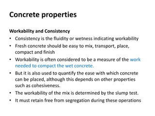 Concrete properties
Workability and Consistency
• Consistency is the fluidity or wetness indicating workability
• Fresh concrete should be easy to mix, transport, place,
compact and finish
• Workability is often considered to be a measure of the work
needed to compact the wet concrete.
• But it is also used to quantify the ease with which concrete
can be placed, although this depends on other properties
such as cohesiveness.
• The workability of the mix is determined by the slump test.
• It must retain free from segregation during these operations
 