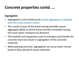 Concrete properties contd. …
Segregation
• Segregation is the tendency for coarse aggregate to separate
from the sand-cement mortar
• This results in part of the batch having too little coarse
aggregate (likely to shrink more) and the remainder having
too much (poor resistance to abrasion)
• The method and equipment used to transport and handle the
concrete must not result in segregation of the concrete
materials
• When placing concrete, segregation can occur when mortar
tends to flow ahead of coarse materials
 