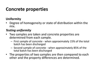 Concrete properties
Uniformity
• Degree of homogeneity or state of distribution within the
mix.
Testing uniformity
• Two samples are taken and concrete properties are
determined from each sample.
– First sample of concrete - when approximately 15% of the total
batch has been discharged
– Second sample of concrete - when approximately 85% of the
total batch has been discharged
• The properties of two samples are then compared to each
other and the property differences are determined.
 