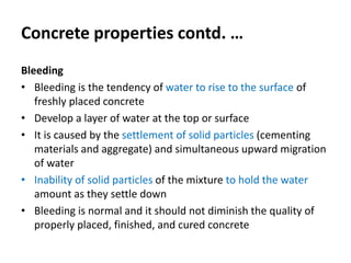 Concrete properties contd. …
Bleeding
• Bleeding is the tendency of water to rise to the surface of
freshly placed concrete
• Develop a layer of water at the top or surface
• It is caused by the settlement of solid particles (cementing
materials and aggregate) and simultaneous upward migration
of water
• Inability of solid particles of the mixture to hold the water
amount as they settle down
• Bleeding is normal and it should not diminish the quality of
properly placed, finished, and cured concrete
 