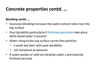 Concrete properties contd. …
Bleeding contd. …
• Excessive bleeding increases the water-cement ratio near the
top surface
• Poor durability particularly if finishing operations take place
while bleed water is present
• Water rising to the top surface carries fine particles
• a weak top layer with poor durability
• not resistance to abrasion
• A water pocket or void can develop under a prematurely
finished concrete
 