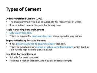 Types of Cement
Ordinary Portland Cement (OPC)
• The most common type due to suitability for many types of works
• It has medium type setting and hardening time
Rapid Hardening Portland Cement
• Sets faster than OPC
• This type is used for quick construction where speed is very critical
Sulphate Resisting Portland Cement
• It has better resistance to Sulphate attack than OPC
• This type is suitable for marine structures and foundations which built in
soils having high risk of Sulphate attack
Low Heat Portland Cement
• Suitable for mass concrete
• Fineness is higher than OPC and has lesser early strength
 