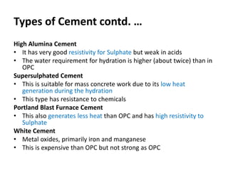 Types of Cement contd. …
High Alumina Cement
• It has very good resistivity for Sulphate but weak in acids
• The water requirement for hydration is higher (about twice) than in
OPC
Supersulphated Cement
• This is suitable for mass concrete work due to its low heat
generation during the hydration
• This type has resistance to chemicals
Portland Blast Furnace Cement
• This also generates less heat than OPC and has high resistivity to
Sulphate
White Cement
• Metal oxides, primarily iron and manganese
• This is expensive than OPC but not strong as OPC
 