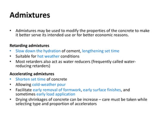 Admixtures
• Admixtures may be used to modify the properties of the concrete to make
it better serve its intended use or for better economic reasons.
Retarding admixtures
• Slow down the hydration of cement, lengthening set time
• Suitable for hot weather conditions
• Most retarders also act as water reducers (frequently called water-
reducing retarders)
Accelerating admixtures
• Shorten set time of concrete
• Allowing cold-weather pour
• Facilitate early removal of formwork, early surface finishes, and
sometimes early load application
• Drying shrinkages of concrete can be increase – care must be taken while
selecting type and proportion of accelerators
 