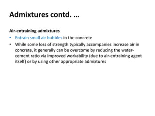 Admixtures contd. …
Air-entraining admixtures
• Entrain small air bubbles in the concrete
• While some loss of strength typically accompanies increase air in
concrete, it generally can be overcome by reducing the water-
cement ratio via improved workability (due to air-entraining agent
itself) or by using other appropriate admixtures
 