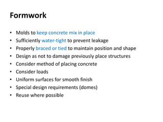 Formwork
• Molds to keep concrete mix in place
• Sufficiently water-tight to prevent leakage
• Properly braced or tied to maintain position and shape
• Design as not to damage previously place structures
• Consider method of placing concrete
• Consider loads
• Uniform surfaces for smooth finish
• Special design requirements (domes)
• Reuse where possible
 