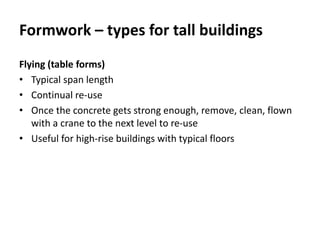 Formwork – types for tall buildings
Flying (table forms)
• Typical span length
• Continual re-use
• Once the concrete gets strong enough, remove, clean, flown
with a crane to the next level to re-use
• Useful for high-rise buildings with typical floors
 
