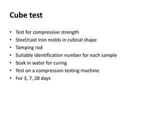 Cube test
• Test for compressive strength
• Steel/cast iron molds in cubical shape
• Tamping rod
• Suitable identification number for each sample
• Soak in water for curing
• Test on a compression testing machine
• For 3, 7, 28 days
 
