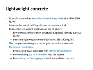 Lightweight concrete
• Normal concrete has a considerable self-weight (density 2200-2600
kg/m3)
• Increase the size of building elements – uneconomical
• Reduce the self-weight and increase the efficiency
– Low-density concrete (non-structural purposes) (density 300-800
kg/m3)
– Structural lightweight concrete (density 1350-1900 kg/m3)
• The compressive strength is not as great as ordinary concrete
• Methods of production
– By replacing usual aggregate with lightweight aggregate
– By Introducing gas or air bubbles into the mortar
– By omitting the fine aggregate fraction - no-fines concrete
 