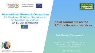 International Research Consortium
for Food and Nutrition Security and
Sustainable agriculture:
an EU-AU partnership
Supported under the EU Horizon 2020 Instrument
Prof. Theresa Nkuo-Akenji
Initial comments on the
IRC functions and services
September 14, 2022
Board Chair, RUFORUM & Vice-
Chancellor, The Univrersity of
Bamenda, Cameroon
 