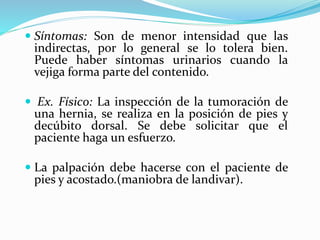  Síntomas: Son de menor intensidad que las
indirectas, por lo general se lo tolera bien.
Puede haber síntomas urinarios cuando la
vejiga forma parte del contenido.
 Ex. Físico: La inspección de la tumoración de
una hernia, se realiza en la posición de pies y
decúbito dorsal. Se debe solicitar que el
paciente haga un esfuerzo.
 La palpación debe hacerse con el paciente de
pies y acostado.(maniobra de landivar).
 