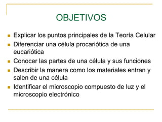 OBJETIVOS
 Explicar los puntos principales de la Teoría Celular
 Diferenciar una célula procariótica de una
eucariótica
 Conocer las partes de una célula y sus funciones
 Describir la manera como los materiales entran y
salen de una célula
 Identificar el microscopio compuesto de luz y el
microscopio electrónico
 