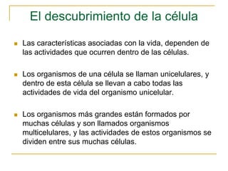 El descubrimiento de la célula
 Las características asociadas con la vida, dependen de
las actividades que ocurren dentro de las células.
 Los organismos de una célula se llaman unicelulares, y
dentro de esta célula se llevan a cabo todas las
actividades de vida del organismo unicelular.
 Los organismos más grandes están formados por
muchas células y son llamados organismos
multicelulares, y las actividades de estos organismos se
dividen entre sus muchas células.
 