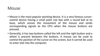 Mouse
• Mouse is the most popular pointing device. It is a very famous cursor-
control device having a small palm size box with a round ball at its
base, which senses the movement of the mouse and sends
corresponding signals to the CPU when the mouse buttons are
pressed.
• Generally, it has two buttons called the left and the right button and a
wheel is present between the buttons. A mouse can be used to
control the position of the cursor on the screen, but it cannot be used
to enter text into the computer.
 