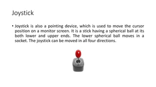 Joystick
• Joystick is also a pointing device, which is used to move the cursor
position on a monitor screen. It is a stick having a spherical ball at its
both lower and upper ends. The lower spherical ball moves in a
socket. The joystick can be moved in all four directions.
 