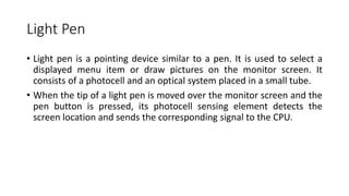 Light Pen
• Light pen is a pointing device similar to a pen. It is used to select a
displayed menu item or draw pictures on the monitor screen. It
consists of a photocell and an optical system placed in a small tube.
• When the tip of a light pen is moved over the monitor screen and the
pen button is pressed, its photocell sensing element detects the
screen location and sends the corresponding signal to the CPU.
 