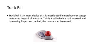 Track Ball
• Track ball is an input device that is mostly used in notebook or laptop
computer, instead of a mouse. This is a ball which is half inserted and
by moving fingers on the ball, the pointer can be moved.
 
