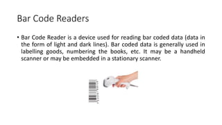 Bar Code Readers
• Bar Code Reader is a device used for reading bar coded data (data in
the form of light and dark lines). Bar coded data is generally used in
labelling goods, numbering the books, etc. It may be a handheld
scanner or may be embedded in a stationary scanner.
 