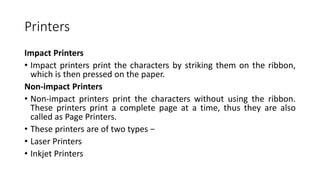 Printers
Impact Printers
• Impact printers print the characters by striking them on the ribbon,
which is then pressed on the paper.
Non-impact Printers
• Non-impact printers print the characters without using the ribbon.
These printers print a complete page at a time, thus they are also
called as Page Printers.
• These printers are of two types −
• Laser Printers
• Inkjet Printers
 