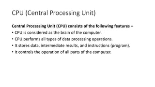 CPU (Central Processing Unit)
Central Processing Unit (CPU) consists of the following features −
• CPU is considered as the brain of the computer.
• CPU performs all types of data processing operations.
• It stores data, intermediate results, and instructions (program).
• It controls the operation of all parts of the computer.
 