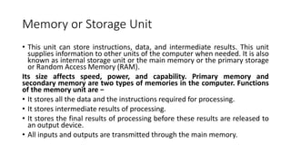 Memory or Storage Unit
• This unit can store instructions, data, and intermediate results. This unit
supplies information to other units of the computer when needed. It is also
known as internal storage unit or the main memory or the primary storage
or Random Access Memory (RAM).
Its size affects speed, power, and capability. Primary memory and
secondary memory are two types of memories in the computer. Functions
of the memory unit are −
• It stores all the data and the instructions required for processing.
• It stores intermediate results of processing.
• It stores the final results of processing before these results are released to
an output device.
• All inputs and outputs are transmitted through the main memory.
 