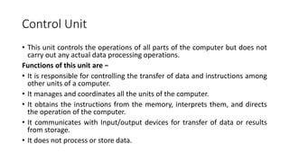 Control Unit
• This unit controls the operations of all parts of the computer but does not
carry out any actual data processing operations.
Functions of this unit are −
• It is responsible for controlling the transfer of data and instructions among
other units of a computer.
• It manages and coordinates all the units of the computer.
• It obtains the instructions from the memory, interprets them, and directs
the operation of the computer.
• It communicates with Input/output devices for transfer of data or results
from storage.
• It does not process or store data.
 