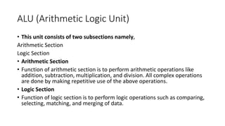ALU (Arithmetic Logic Unit)
• This unit consists of two subsections namely,
Arithmetic Section
Logic Section
• Arithmetic Section
• Function of arithmetic section is to perform arithmetic operations like
addition, subtraction, multiplication, and division. All complex operations
are done by making repetitive use of the above operations.
• Logic Section
• Function of logic section is to perform logic operations such as comparing,
selecting, matching, and merging of data.
 