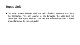 Input Unit
• This unit contains devices with the help of which we enter data into
the computer. This unit creates a link between the user and the
computer. The input devices translate the information into a form
understandable by the computer.
 