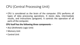 CPU (Central Processing Unit)
• CPU is considered as the brain of the computer. CPU performs all
types of data processing operations. It stores data, intermediate
results, and instructions (program). It controls the operation of all
parts of the computer.
CPU itself has the following three components −
• ALU (Arithmetic Logic Unit)
• Memory Unit
• Control Unit
 