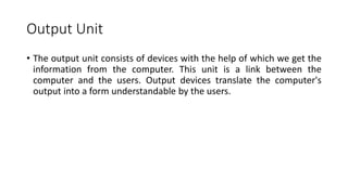 Output Unit
• The output unit consists of devices with the help of which we get the
information from the computer. This unit is a link between the
computer and the users. Output devices translate the computer's
output into a form understandable by the users.
 