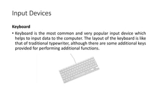 Input Devices
Keyboard
• Keyboard is the most common and very popular input device which
helps to input data to the computer. The layout of the keyboard is like
that of traditional typewriter, although there are some additional keys
provided for performing additional functions.
 