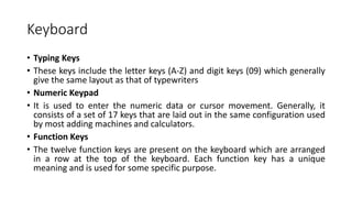 Keyboard
• Typing Keys
• These keys include the letter keys (A-Z) and digit keys (09) which generally
give the same layout as that of typewriters
• Numeric Keypad
• It is used to enter the numeric data or cursor movement. Generally, it
consists of a set of 17 keys that are laid out in the same configuration used
by most adding machines and calculators.
• Function Keys
• The twelve function keys are present on the keyboard which are arranged
in a row at the top of the keyboard. Each function key has a unique
meaning and is used for some specific purpose.
 
