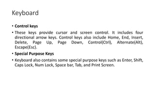 Keyboard
• Control keys
• These keys provide cursor and screen control. It includes four
directional arrow keys. Control keys also include Home, End, Insert,
Delete, Page Up, Page Down, Control(Ctrl), Alternate(Alt),
Escape(Esc).
• Special Purpose Keys
• Keyboard also contains some special purpose keys such as Enter, Shift,
Caps Lock, Num Lock, Space bar, Tab, and Print Screen.
 