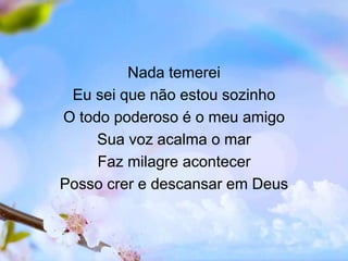 Nada temerei
Eu sei que não estou sozinho
O todo poderoso é o meu amigo
Sua voz acalma o mar
Faz milagre acontecer
Posso crer e descansar em Deus
 