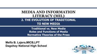 MEDIA AND INFORMATION
LITERACY (MIL)
Traditional vs. New Media
Roles and Functions of Media
Normative Theories of the Press
2. THE EVOLUTION OF TRADITIONAL
TO NEW MEDIA
Melfa B. Lajera,MICB,LPT
Dagohoy National High School
 