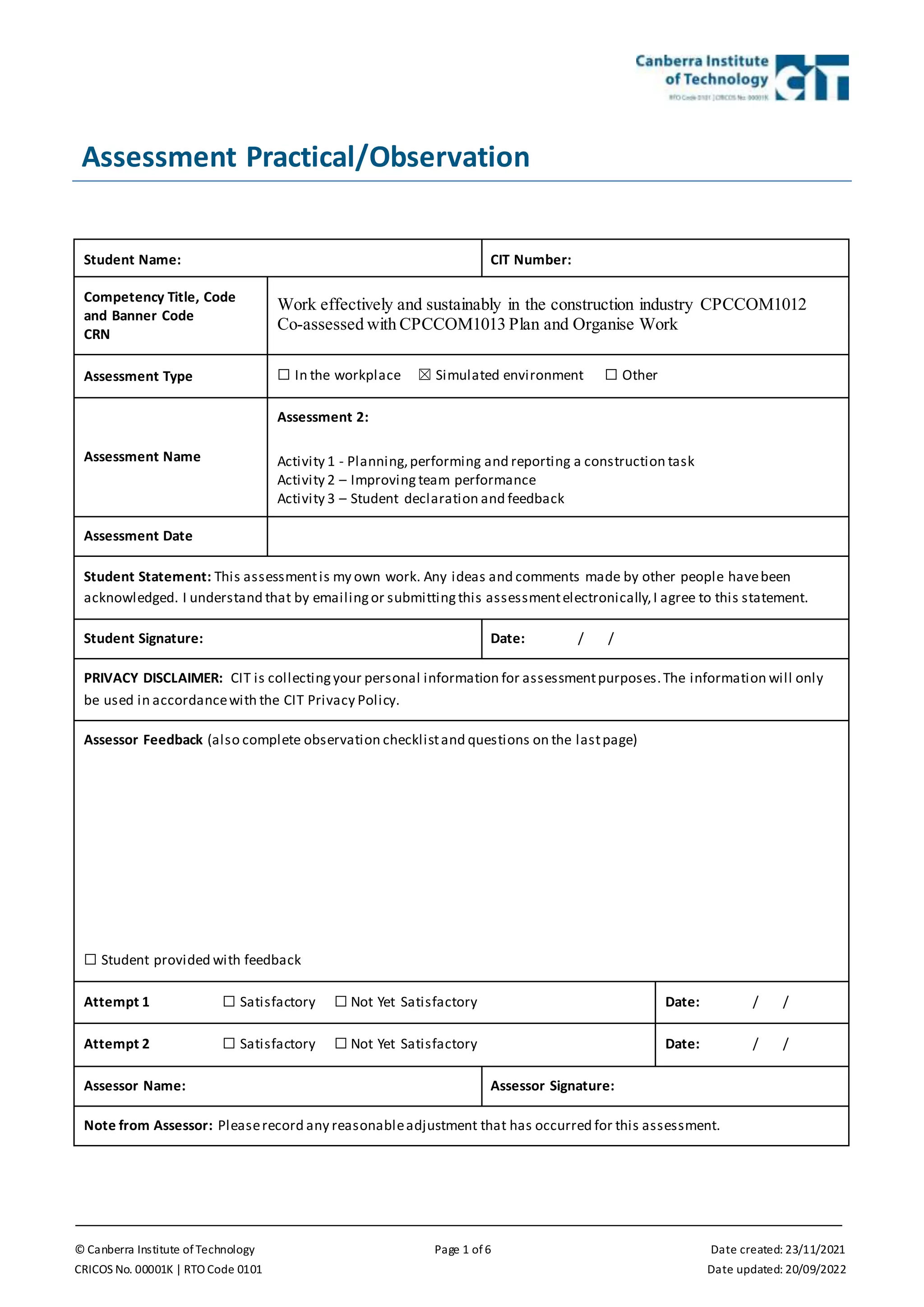 © Canberra Institute of Technology Page 1 of 6 Date created: 23/11/2021
CRICOS No. 00001K | RTO Code 0101 Date updated: 20/09/2022
Assessment Practical/Observation
Student Name: CIT Number:
Competency Title, Code
and Banner Code
CRN
Work effectively and sustainably in the construction industry CPCCOM1012
Co-assessed with CPCCOM1013 Plan and Organise Work
Assessment Type ☐ In the workplace ☒ Simulated environment ☐ Other
Assessment Name
Assessment 2:
Activity 1 - Planning,performing and reporting a construction task
Activity 2 – Improving team performance
Activity 3 – Student declaration and feedback
Assessment Date
Student Statement: This assessmentis my own work. Any ideas and comments made by other people havebeen
acknowledged. I understand that by emailingor submittingthis assessmentelectronically,I agree to this statement.
Student Signature: Date: / /
PRIVACY DISCLAIMER: CIT is collectingyour personal information for assessmentpurposes.The information will only
be used in accordancewith the CIT Privacy Policy.
Assessor Feedback (also complete observation checklistand questions on the lastpage)
☐ Student provided with feedback
Attempt 1 ☐ Satisfactory ☐ Not Yet Satisfactory Date: / /
Attempt 2 ☐ Satisfactory ☐ Not Yet Satisfactory Date: / /
Assessor Name: Assessor Signature:
Note from Assessor: Pleaserecord any reasonableadjustment that has occurred for this assessment.
 